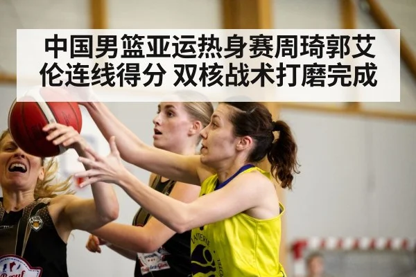 中国男篮亚运热身赛周琦郭艾伦连线得分 双核战术打磨完成